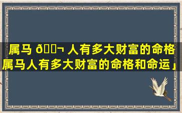 属马 🐬 人有多大财富的命格「属马人有多大财富的命格和命运」